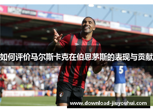 如何评价马尔斯卡克在伯恩茅斯的表现与贡献 如何评价马尔斯卡克在伯恩茅斯的表现与贡献