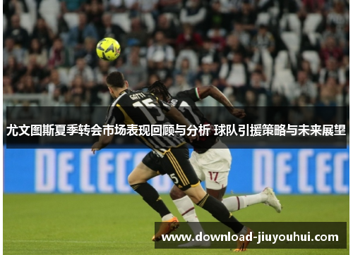 尤文图斯夏季转会市场表现回顾与分析 球队引援策略与未来展望 尤文图斯夏季转会市场表现回顾与分析 球队引援策略与未来展望