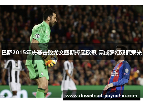 巴萨2015年决赛击败尤文图斯捧起欧冠 完成梦幻双冠荣光 巴萨2015年决赛击败尤文图斯捧起欧冠 完成梦幻双冠荣光