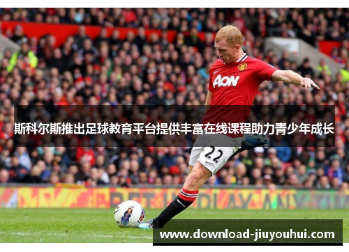 斯科尔斯推出足球教育平台提供丰富在线课程助力青少年成长