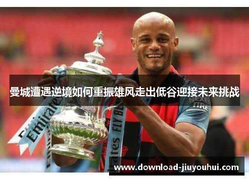 曼城遭遇逆境如何重振雄风走出低谷迎接未来挑战