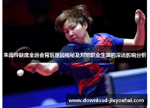 朱雨玲缺席全运会背后原因揭秘及对她职业生涯的深远影响分析