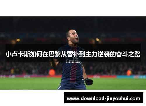 小卢卡斯如何在巴黎从替补到主力逆袭的奋斗之路 小卢卡斯如何在巴黎从替补到主力逆袭的奋斗之路