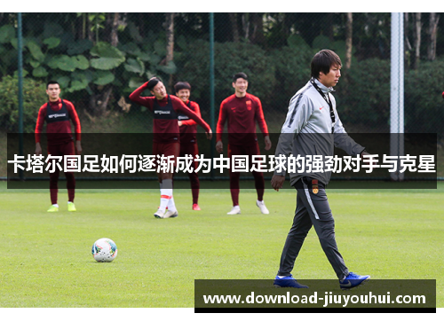 卡塔尔国足如何逐渐成为中国足球的强劲对手与克星 卡塔尔国足如何逐渐成为中国足球的强劲对手与克星