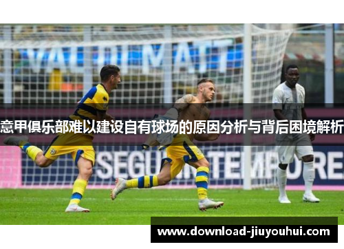 意甲俱乐部难以建设自有球场的原因分析与背后困境解析 意甲俱乐部难以建设自有球场的原因分析与背后困境解析