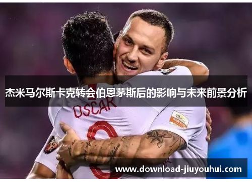 杰米马尔斯卡克转会伯恩茅斯后的影响与未来前景分析 杰米马尔斯卡克转会伯恩茅斯后的影响与未来前景分析