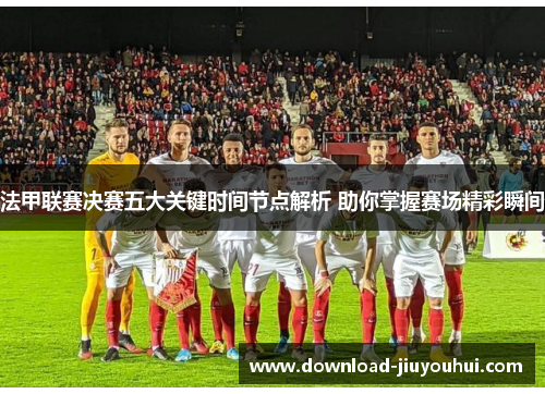 法甲联赛决赛五大关键时间节点解析 助你掌握赛场精彩瞬间