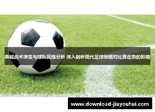 英超战术演变与球队风格分析 深入剖析现代足球策略对比赛走势的影响