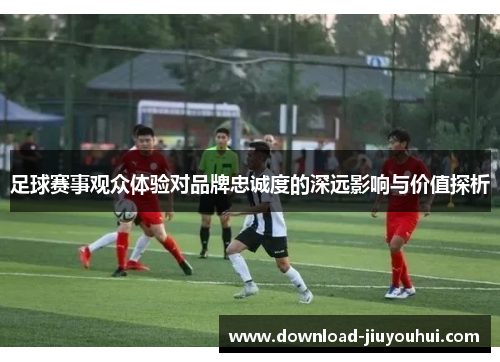 足球赛事观众体验对品牌忠诚度的深远影响与价值探析
