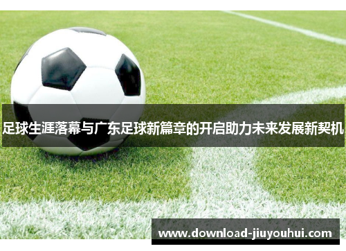 足球生涯落幕与广东足球新篇章的开启助力未来发展新契机