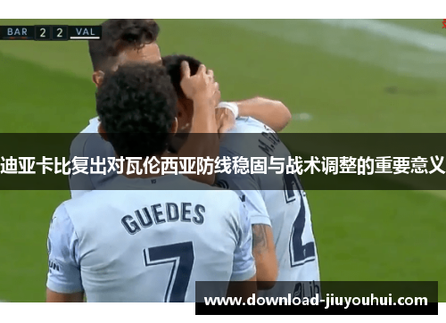 迪亚卡比复出对瓦伦西亚防线稳固与战术调整的重要意义 迪亚卡比复出对瓦伦西亚防线稳固与战术调整的重要意义