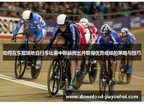 如何在东盟场地自行车比赛中脱颖而出并取得优异成绩的策略与技巧