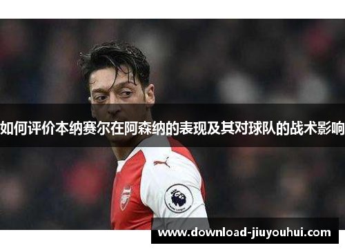 如何评价本纳赛尔在阿森纳的表现及其对球队的战术影响