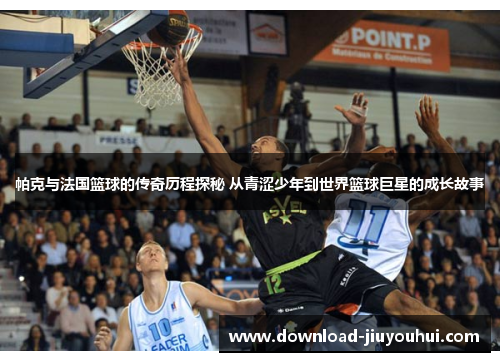 帕克与法国篮球的传奇历程探秘 从青涩少年到世界篮球巨星的成长故事