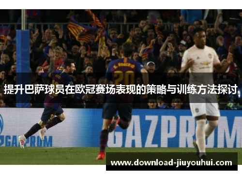 提升巴萨球员在欧冠赛场表现的策略与训练方法探讨