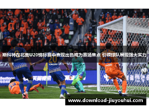 斯科特在北美U20锦标赛中表现出色成为赛场焦点 引领球队展现强大实力