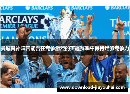 曼城替补阵容能否在竞争激烈的英超赛季中保持足够竞争力