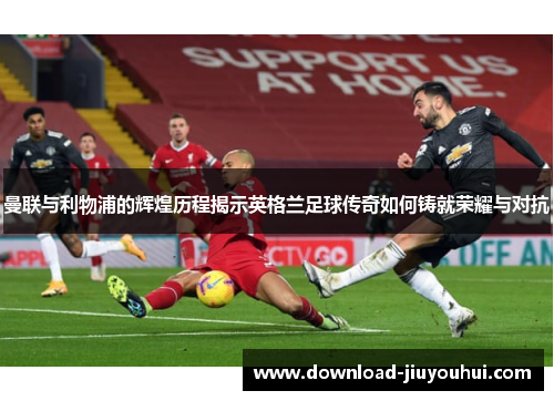 曼联与利物浦的辉煌历程揭示英格兰足球传奇如何铸就荣耀与对抗