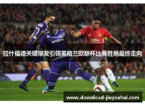 拉什福德关键爆发引领英格兰欧联杯比赛胜局最终走向