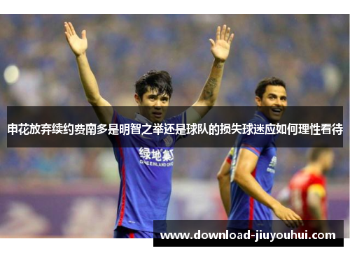 申花放弃续约费南多是明智之举还是球队的损失球迷应如何理性看待