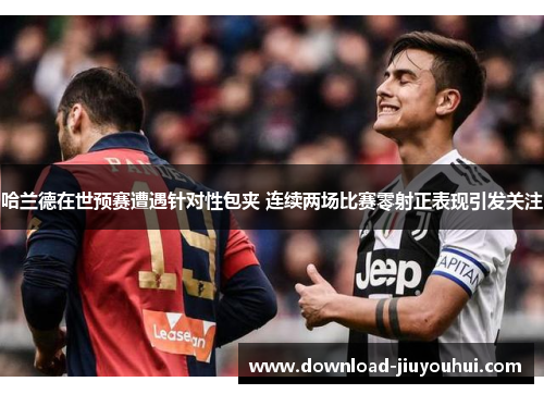 哈兰德在世预赛遭遇针对性包夹 连续两场比赛零射正表现引发关注