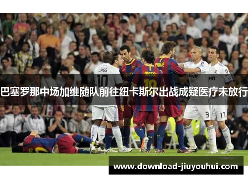 巴塞罗那中场加维随队前往纽卡斯尔出战成疑医疗未放行 巴塞罗那中场加维随队前往纽卡斯尔出战成疑医疗未放行