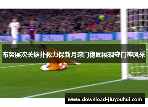 布努屡次关键扑救力保新月球门稳固展现守门神风采 布努屡次关键扑救力保新月球门稳固展现守门神风采