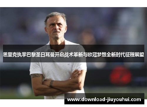 恩里克执掌巴黎圣日耳曼开启战术革新与欧冠梦想全新时代征程展望 恩里克执掌巴黎圣日耳曼开启战术革新与欧冠梦想全新时代征程展望