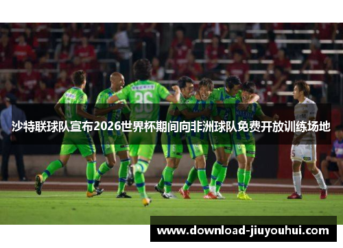 沙特联球队宣布2026世界杯期间向非洲球队免费开放训练场地