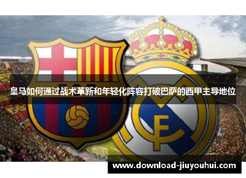 皇马如何通过战术革新和年轻化阵容打破巴萨的西甲主导地位 皇马如何通过战术革新和年轻化阵容打破巴萨的西甲主导地位