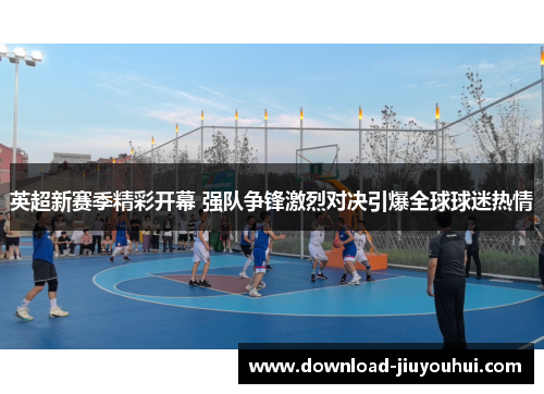 英超新赛季精彩开幕 强队争锋激烈对决引爆全球球迷热情