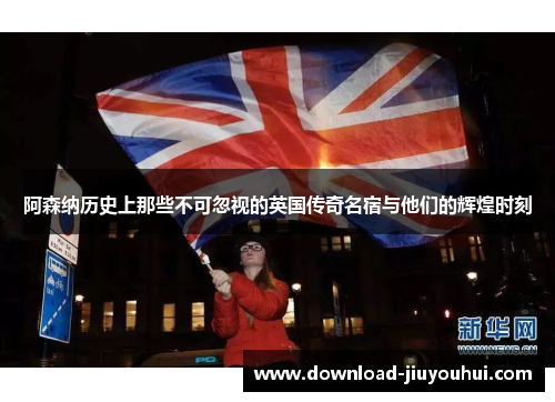 阿森纳历史上那些不可忽视的英国传奇名宿与他们的辉煌时刻