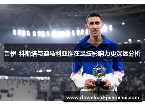 鲁伊-科斯塔与迪马利亚谁在足坛影响力更深远分析