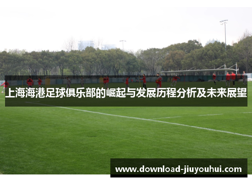 上海海港足球俱乐部的崛起与发展历程分析及未来展望 上海海港足球俱乐部的崛起与发展历程分析及未来展望